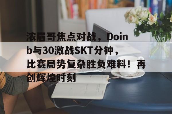 亚博官网登录包含浓眉哥焦点对战，Doinb与30激战SKT分钟，比赛局势复杂胜负难料！再创辉煌时刻的词条